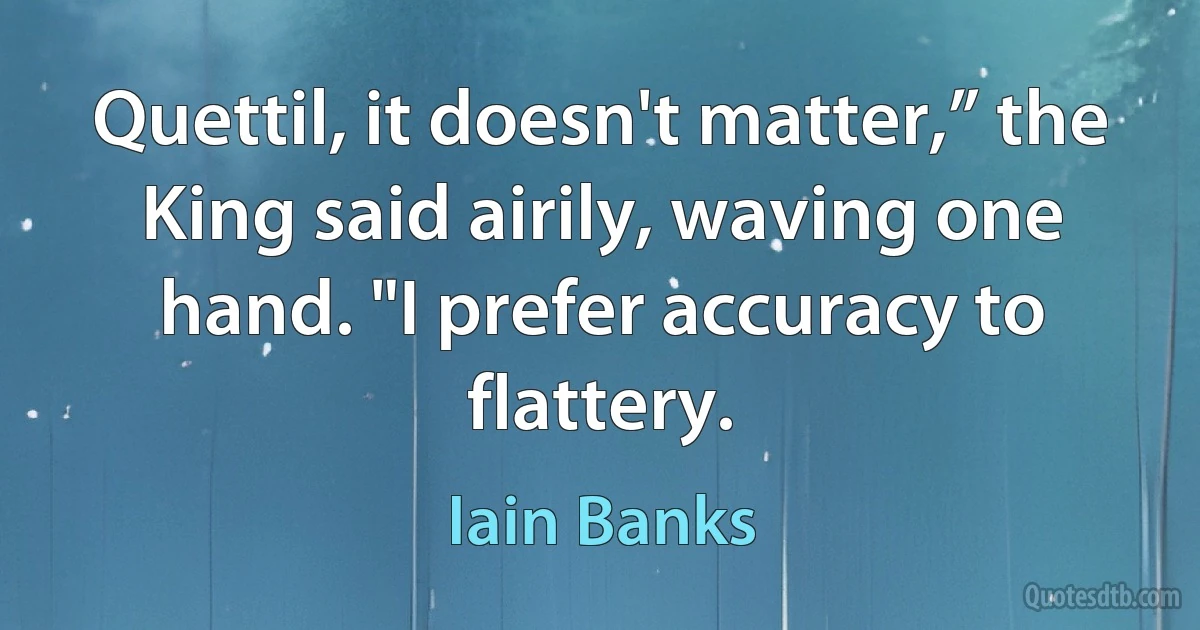 Quettil, it doesn't matter,” the King said airily, waving one hand. "I prefer accuracy to flattery. (Iain Banks)