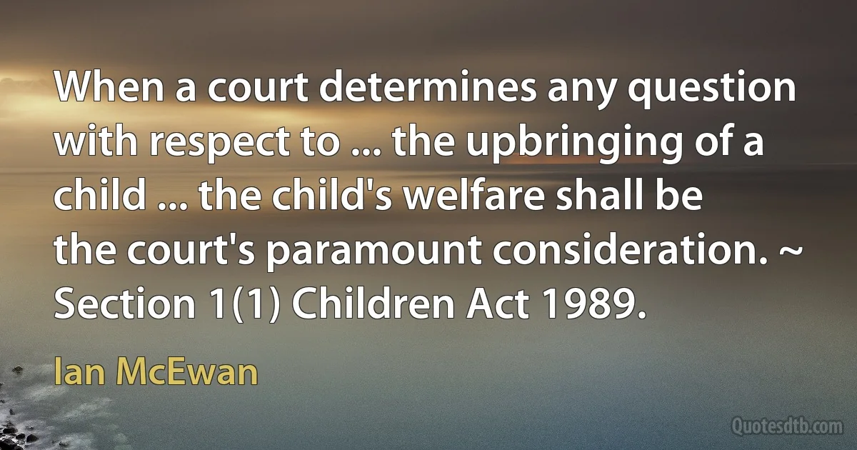 When a court determines any question with respect to ... the upbringing of a child ... the child's welfare shall be the court's paramount consideration. ~ Section 1(1) Children Act 1989. (Ian McEwan)