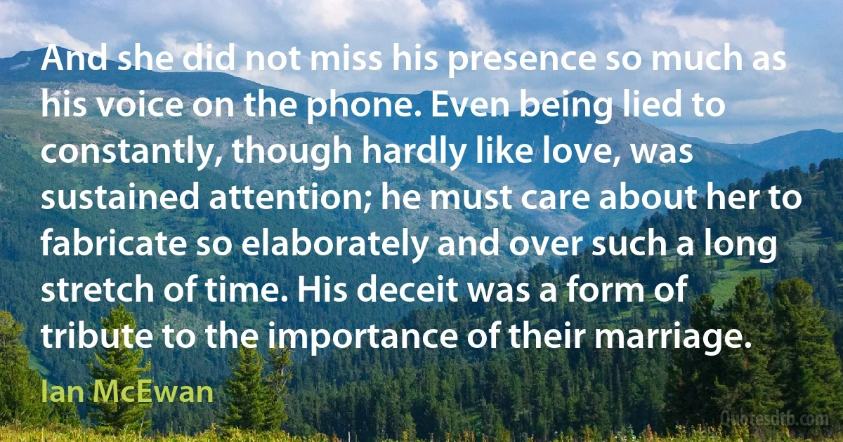 And she did not miss his presence so much as his voice on the phone. Even being lied to constantly, though hardly like love, was sustained attention; he must care about her to fabricate so elaborately and over such a long stretch of time. His deceit was a form of tribute to the importance of their marriage. (Ian McEwan)