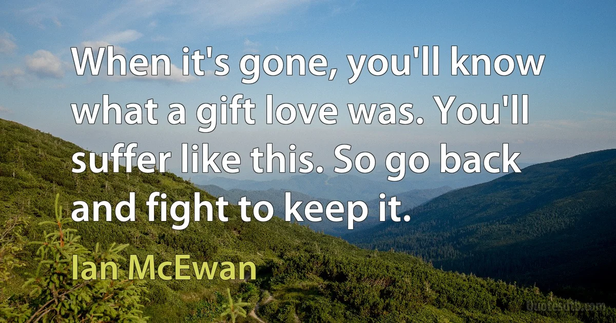 When it's gone, you'll know what a gift love was. You'll suffer like this. So go back and fight to keep it. (Ian McEwan)