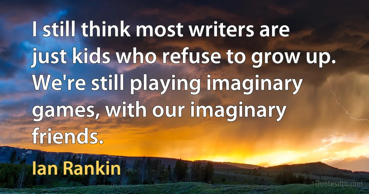 I still think most writers are just kids who refuse to grow up. We're still playing imaginary games, with our imaginary friends. (Ian Rankin)