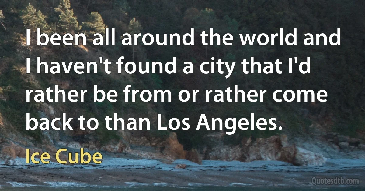 I been all around the world and I haven't found a city that I'd rather be from or rather come back to than Los Angeles. (Ice Cube)