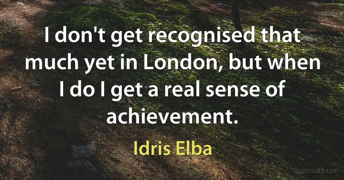 I don't get recognised that much yet in London, but when I do I get a real sense of achievement. (Idris Elba)