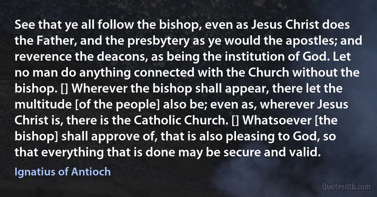 See that ye all follow the bishop, even as Jesus Christ does the Father, and the presbytery as ye would the apostles; and reverence the deacons, as being the institution of God. Let no man do anything connected with the Church without the bishop. [] Wherever the bishop shall appear, there let the multitude [of the people] also be; even as, wherever Jesus Christ is, there is the Catholic Church. [] Whatsoever [the bishop] shall approve of, that is also pleasing to God, so that everything that is done may be secure and valid. (Ignatius of Antioch)