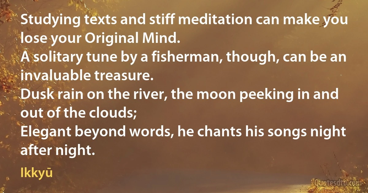 Studying texts and stiff meditation can make you lose your Original Mind.
A solitary tune by a fisherman, though, can be an invaluable treasure.
Dusk rain on the river, the moon peeking in and out of the clouds;
Elegant beyond words, he chants his songs night after night. (Ikkyū)