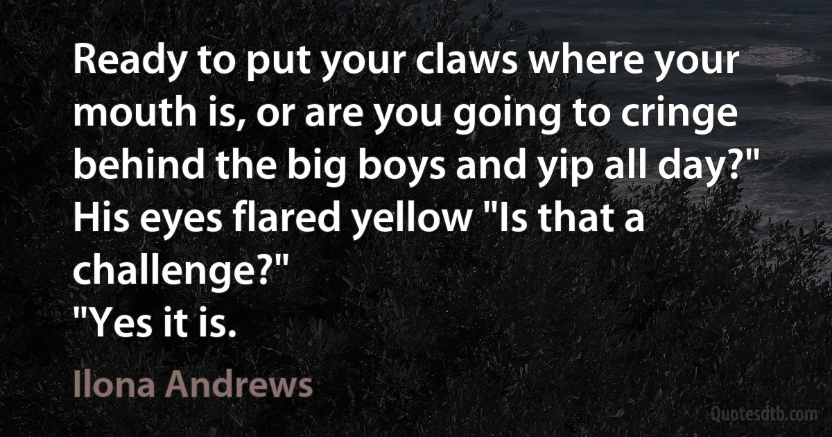 Ready to put your claws where your mouth is, or are you going to cringe behind the big boys and yip all day?"
His eyes flared yellow "Is that a challenge?"
"Yes it is. (Ilona Andrews)