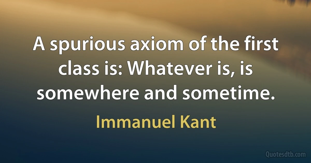 A spurious axiom of the first class is: Whatever is, is somewhere and sometime. (Immanuel Kant)