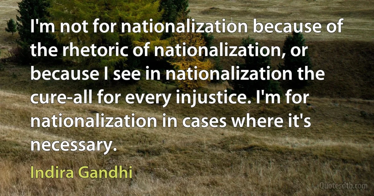 I'm not for nationalization because of the rhetoric of nationalization, or because I see in nationalization the cure-all for every injustice. I'm for nationalization in cases where it's necessary. (Indira Gandhi)