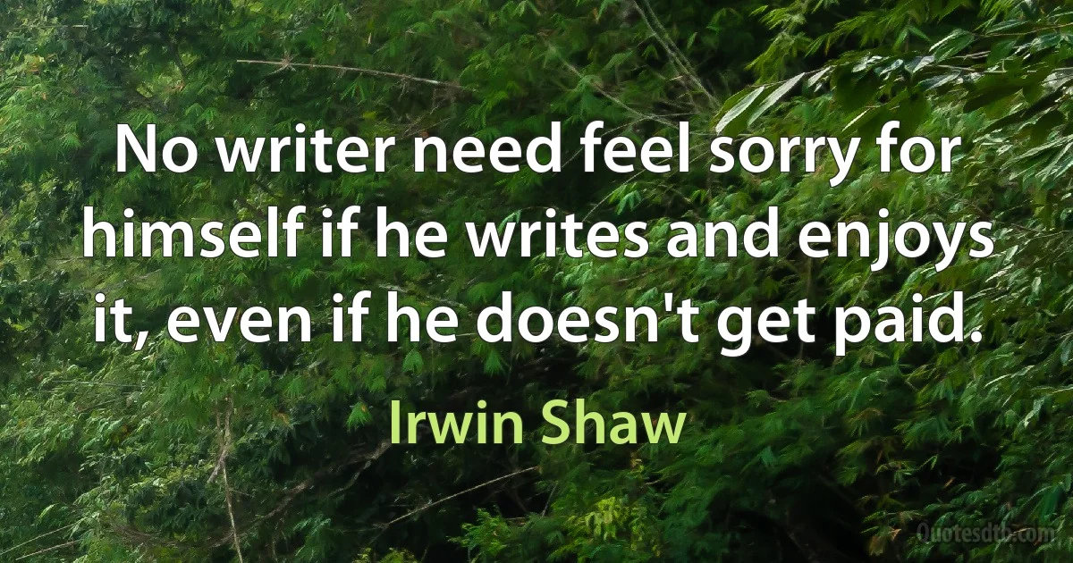 No writer need feel sorry for himself if he writes and enjoys it, even if he doesn't get paid. (Irwin Shaw)