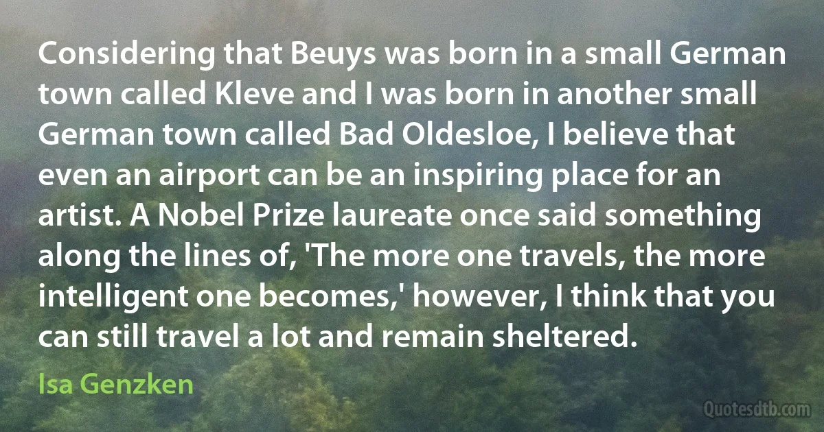 Considering that Beuys was born in a small German town called Kleve and I was born in another small German town called Bad Oldesloe, I believe that even an airport can be an inspiring place for an artist. A Nobel Prize laureate once said something along the lines of, 'The more one travels, the more intelligent one becomes,' however, I think that you can still travel a lot and remain sheltered. (Isa Genzken)