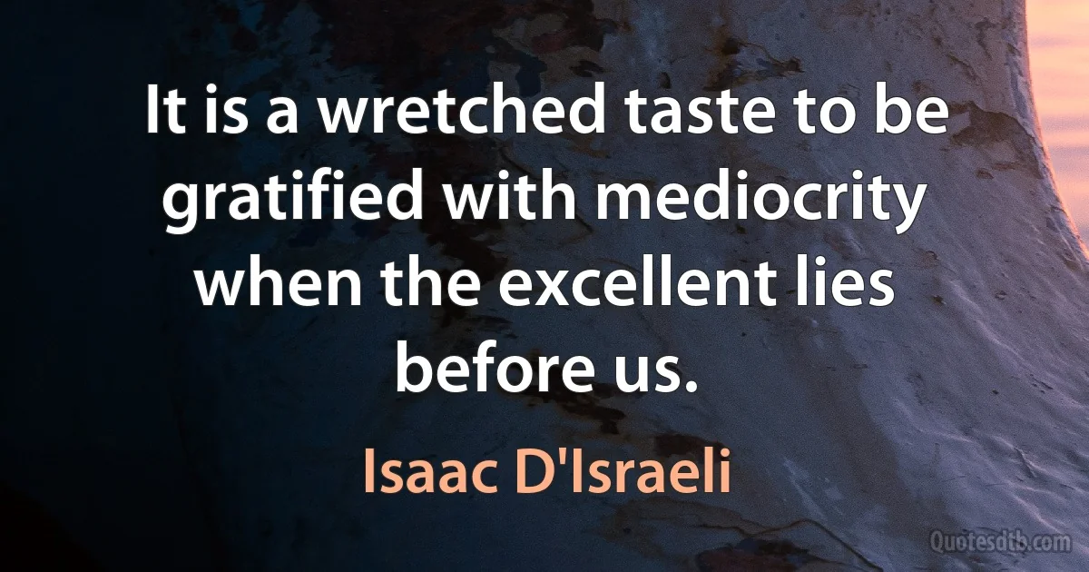 It is a wretched taste to be gratified with mediocrity when the excellent lies before us. (Isaac D'Israeli)