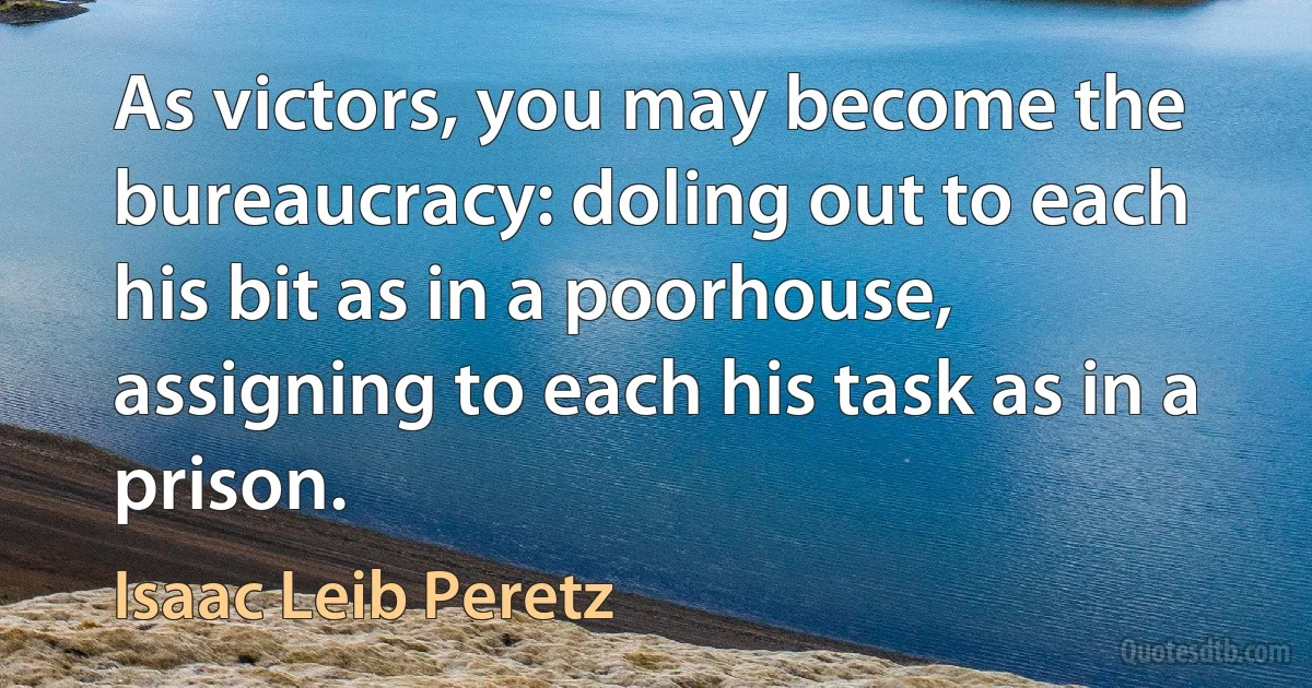 As victors, you may become the bureaucracy: doling out to each his bit as in a poorhouse, assigning to each his task as in a prison. (Isaac Leib Peretz)