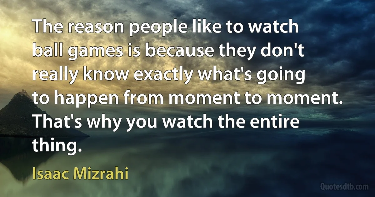 The reason people like to watch ball games is because they don't really know exactly what's going to happen from moment to moment. That's why you watch the entire thing. (Isaac Mizrahi)