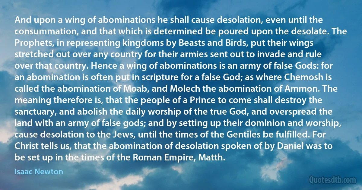 And upon a wing of abominations he shall cause desolation, even until the consummation, and that which is determined be poured upon the desolate. The Prophets, in representing kingdoms by Beasts and Birds, put their wings stretched out over any country for their armies sent out to invade and rule over that country. Hence a wing of abominations is an army of false Gods: for an abomination is often put in scripture for a false God; as where Chemosh is called the abomination of Moab, and Molech the abomination of Ammon. The meaning therefore is, that the people of a Prince to come shall destroy the sanctuary, and abolish the daily worship of the true God, and overspread the land with an army of false gods; and by setting up their dominion and worship, cause desolation to the Jews, until the times of the Gentiles be fulfilled. For Christ tells us, that the abomination of desolation spoken of by Daniel was to be set up in the times of the Roman Empire, Matth. (Isaac Newton)