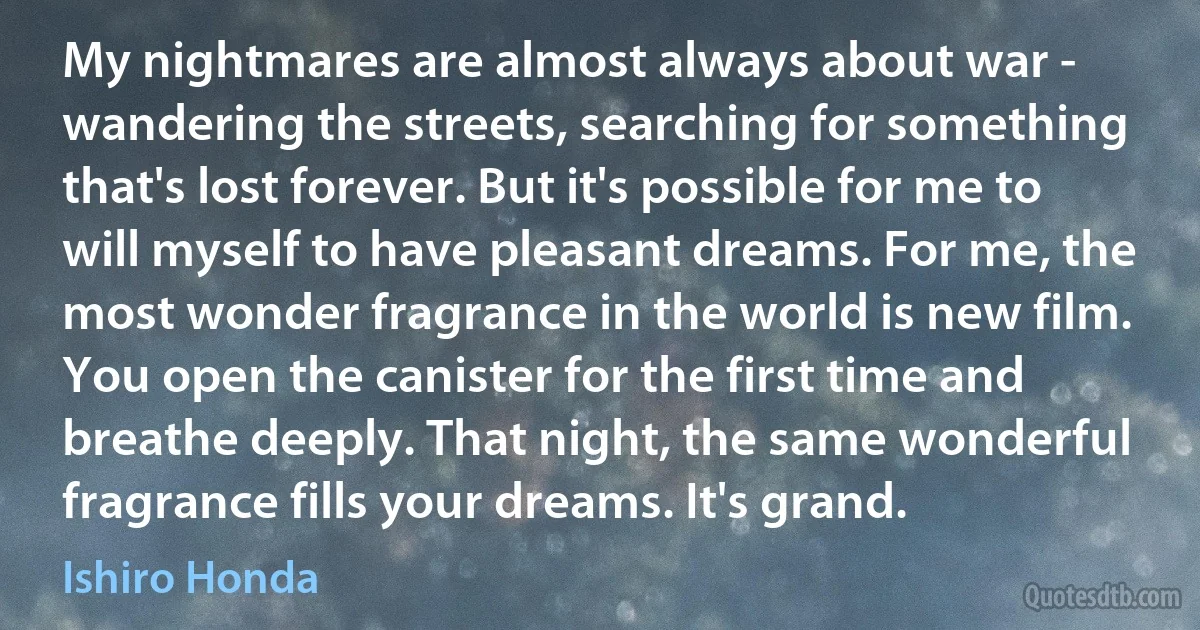 My nightmares are almost always about war - wandering the streets, searching for something that's lost forever. But it's possible for me to will myself to have pleasant dreams. For me, the most wonder fragrance in the world is new film. You open the canister for the first time and breathe deeply. That night, the same wonderful fragrance fills your dreams. It's grand. (Ishiro Honda)