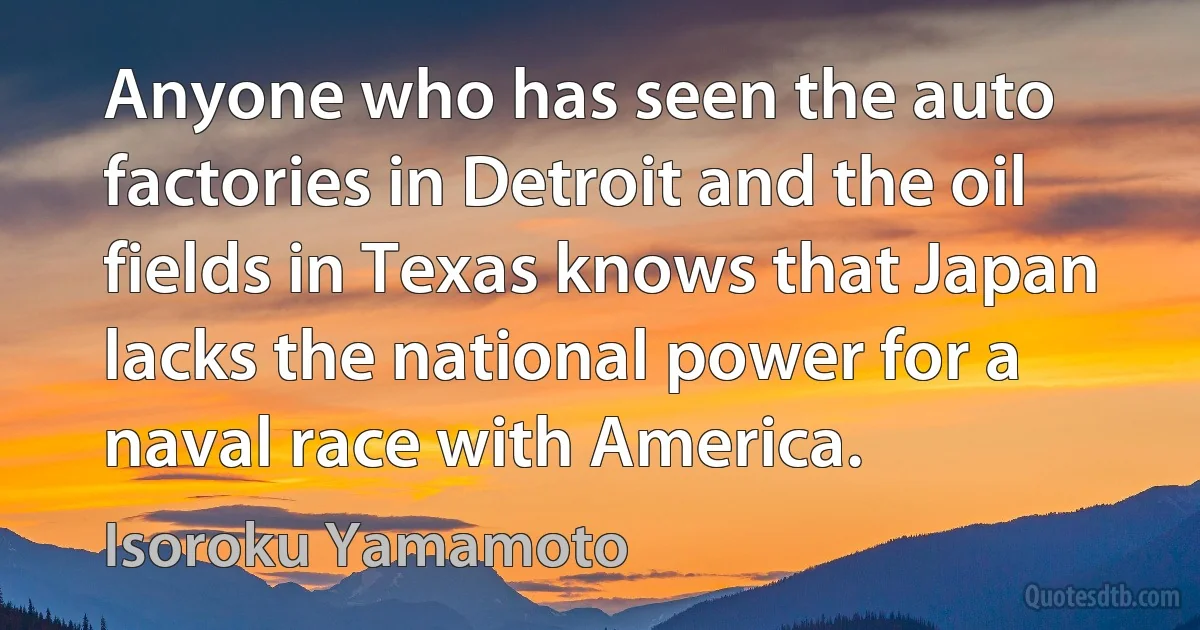 Anyone who has seen the auto factories in Detroit and the oil fields in Texas knows that Japan lacks the national power for a naval race with America. (Isoroku Yamamoto)