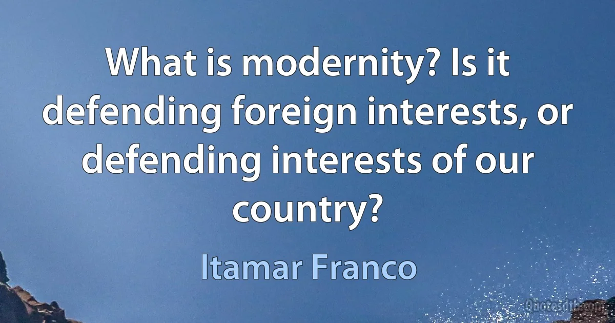 What is modernity? Is it defending foreign interests, or defending interests of our country? (Itamar Franco)