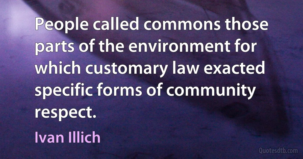 People called commons those parts of the environment for which customary law exacted specific forms of community respect. (Ivan Illich)