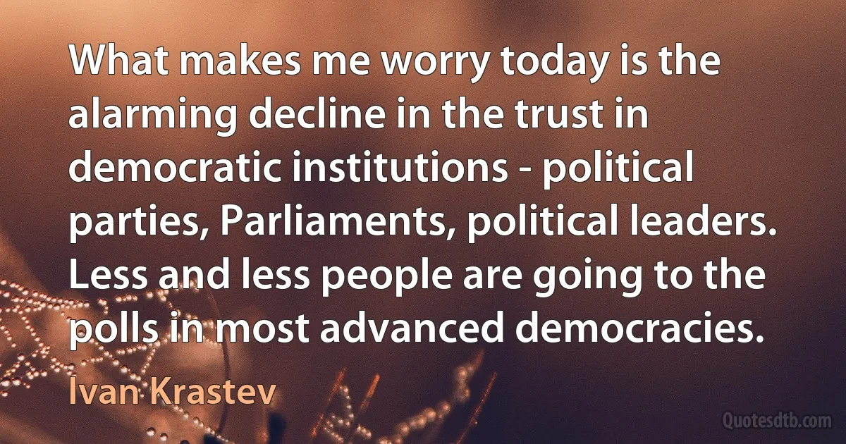 What makes me worry today is the alarming decline in the trust in democratic institutions - political parties, Parliaments, political leaders. Less and less people are going to the polls in most advanced democracies. (Ivan Krastev)