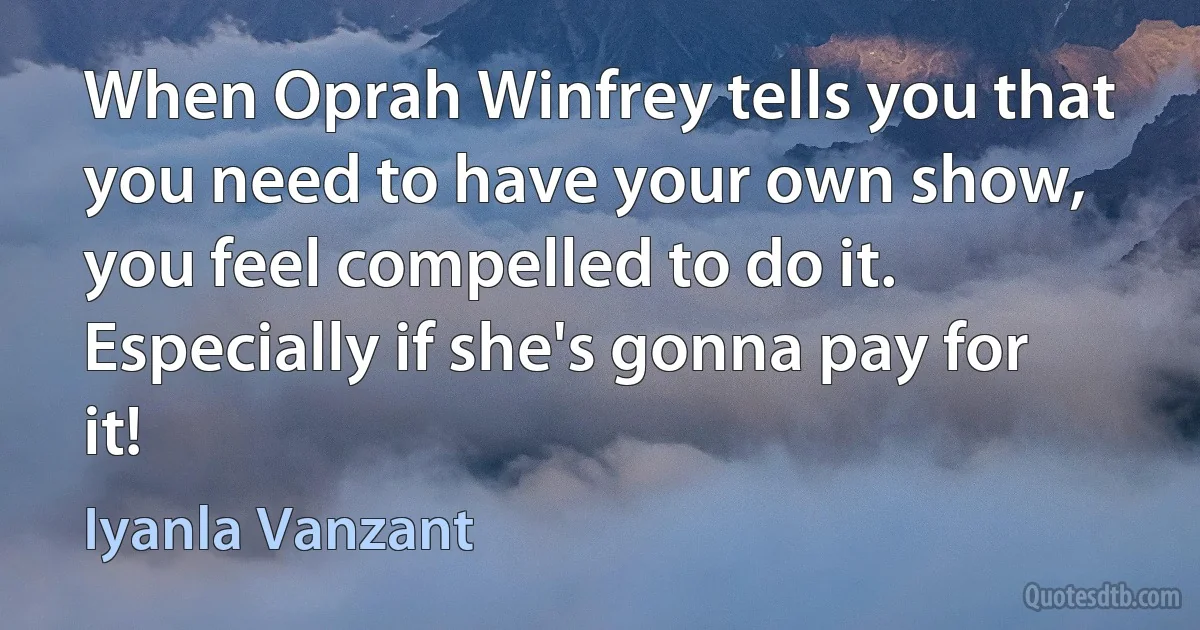 When Oprah Winfrey tells you that you need to have your own show, you feel compelled to do it. Especially if she's gonna pay for it! (Iyanla Vanzant)