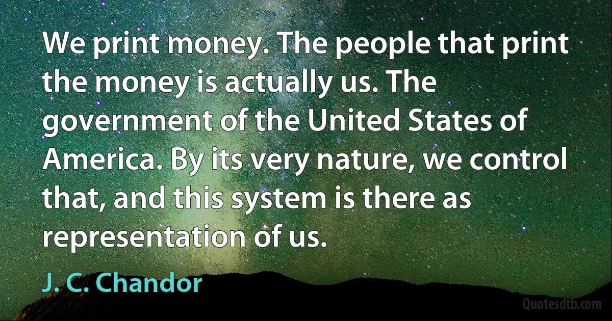 We print money. The people that print the money is actually us. The government of the United States of America. By its very nature, we control that, and this system is there as representation of us. (J. C. Chandor)