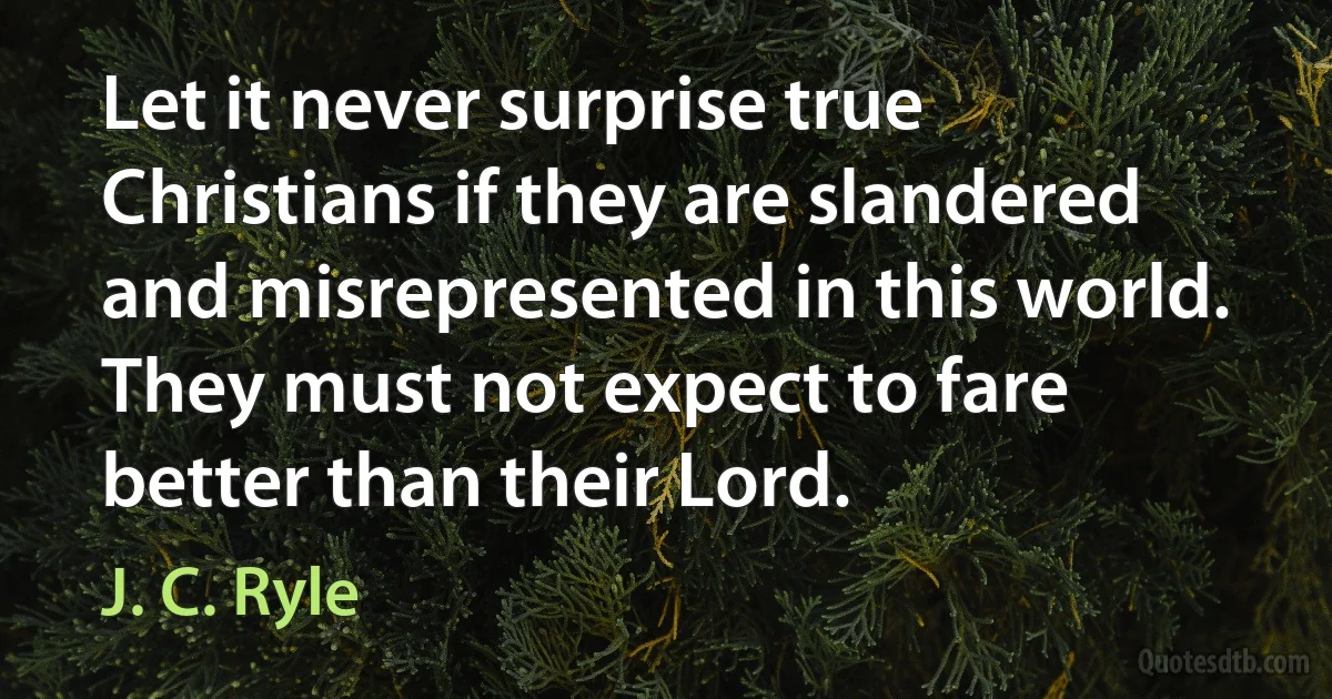 Let it never surprise true Christians if they are slandered and misrepresented in this world. They must not expect to fare better than their Lord. (J. C. Ryle)