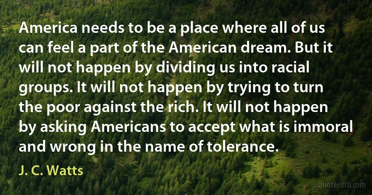 America needs to be a place where all of us can feel a part of the American dream. But it will not happen by dividing us into racial groups. It will not happen by trying to turn the poor against the rich. It will not happen by asking Americans to accept what is immoral and wrong in the name of tolerance. (J. C. Watts)