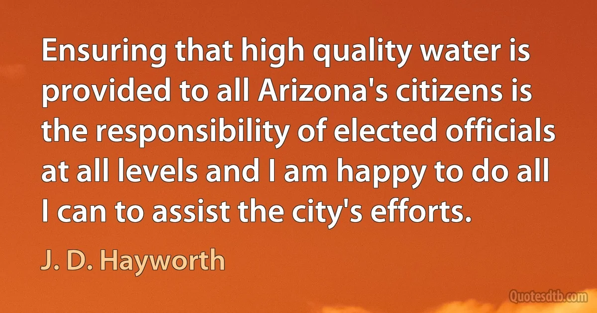 Ensuring that high quality water is provided to all Arizona's citizens is the responsibility of elected officials at all levels and I am happy to do all I can to assist the city's efforts. (J. D. Hayworth)