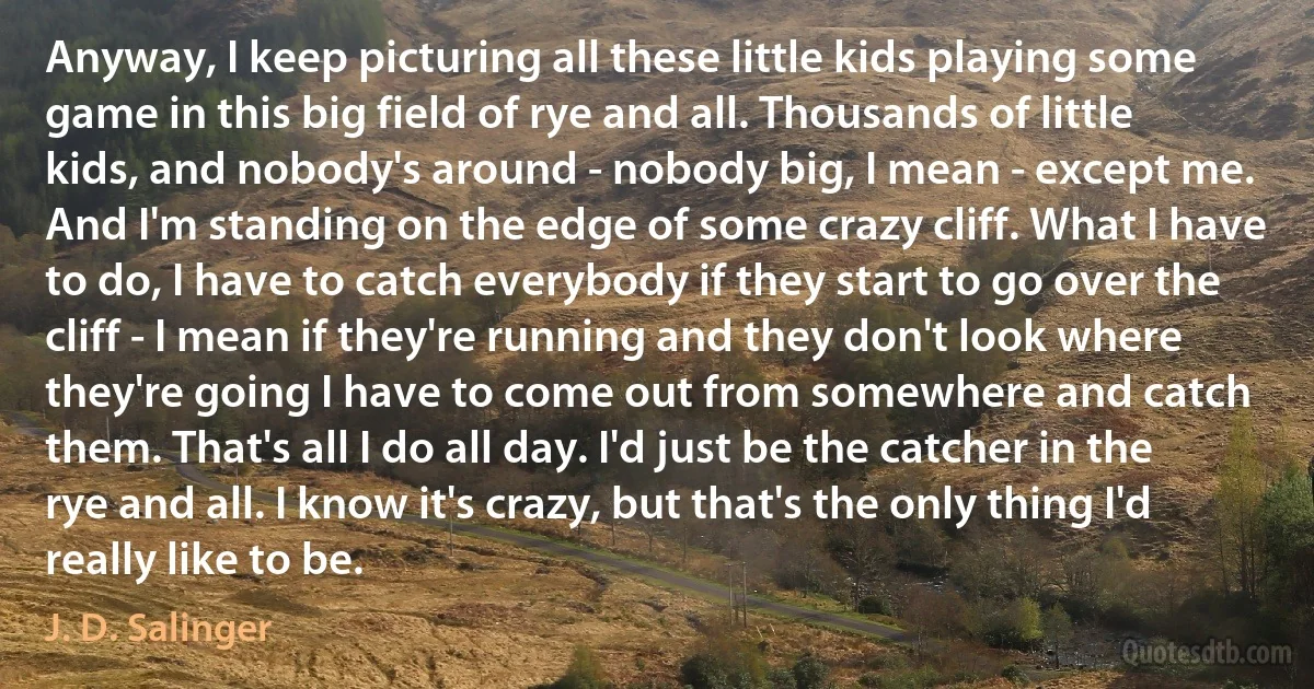 Anyway, I keep picturing all these little kids playing some game in this big field of rye and all. Thousands of little kids, and nobody's around - nobody big, I mean - except me. And I'm standing on the edge of some crazy cliff. What I have to do, I have to catch everybody if they start to go over the cliff - I mean if they're running and they don't look where they're going I have to come out from somewhere and catch them. That's all I do all day. I'd just be the catcher in the rye and all. I know it's crazy, but that's the only thing I'd really like to be. (J. D. Salinger)