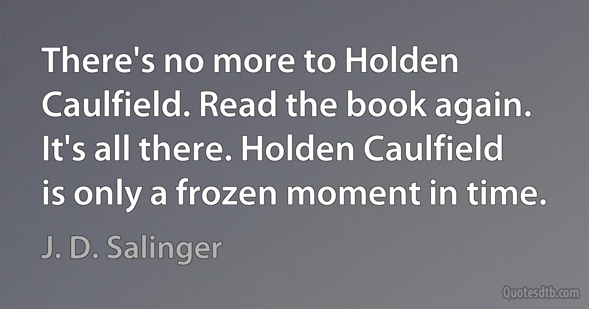 There's no more to Holden Caulfield. Read the book again. It's all there. Holden Caulfield is only a frozen moment in time. (J. D. Salinger)