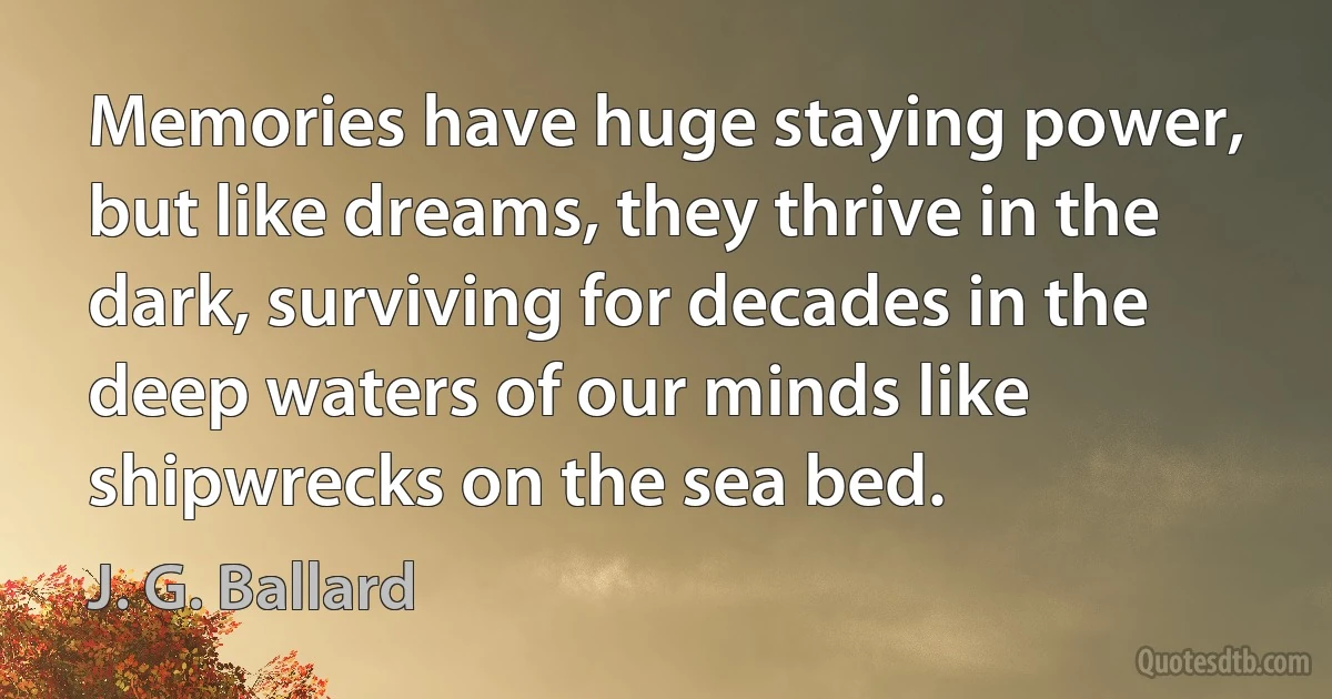 Memories have huge staying power, but like dreams, they thrive in the dark, surviving for decades in the deep waters of our minds like shipwrecks on the sea bed. (J. G. Ballard)