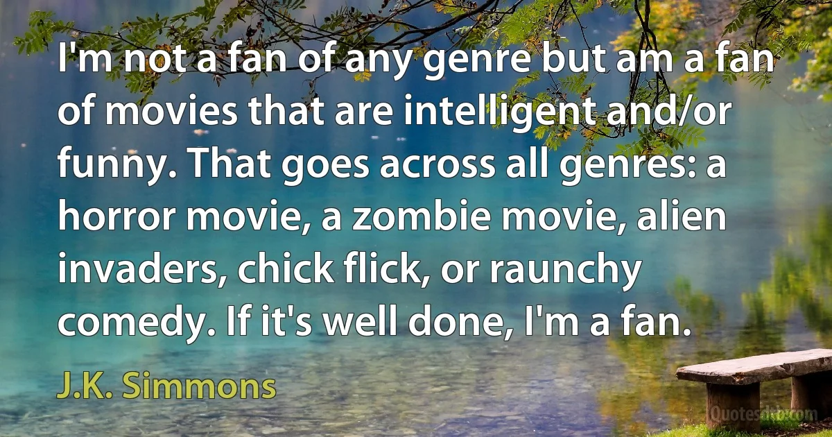 I'm not a fan of any genre but am a fan of movies that are intelligent and/or funny. That goes across all genres: a horror movie, a zombie movie, alien invaders, chick flick, or raunchy comedy. If it's well done, I'm a fan. (J.K. Simmons)