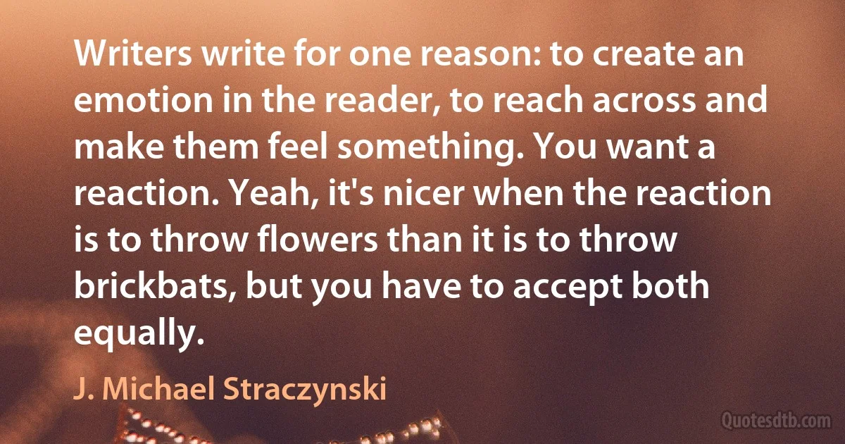 Writers write for one reason: to create an emotion in the reader, to reach across and make them feel something. You want a reaction. Yeah, it's nicer when the reaction is to throw flowers than it is to throw brickbats, but you have to accept both equally. (J. Michael Straczynski)