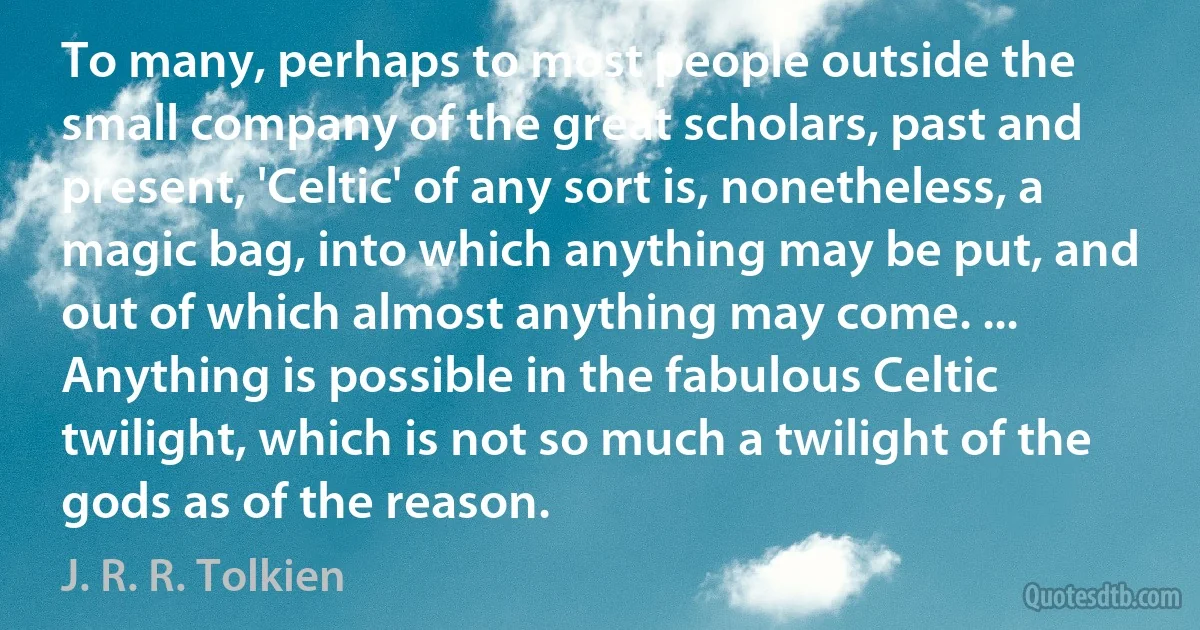 To many, perhaps to most people outside the small company of the great scholars, past and present, 'Celtic' of any sort is, nonetheless, a magic bag, into which anything may be put, and out of which almost anything may come. ... Anything is possible in the fabulous Celtic twilight, which is not so much a twilight of the gods as of the reason. (J. R. R. Tolkien)