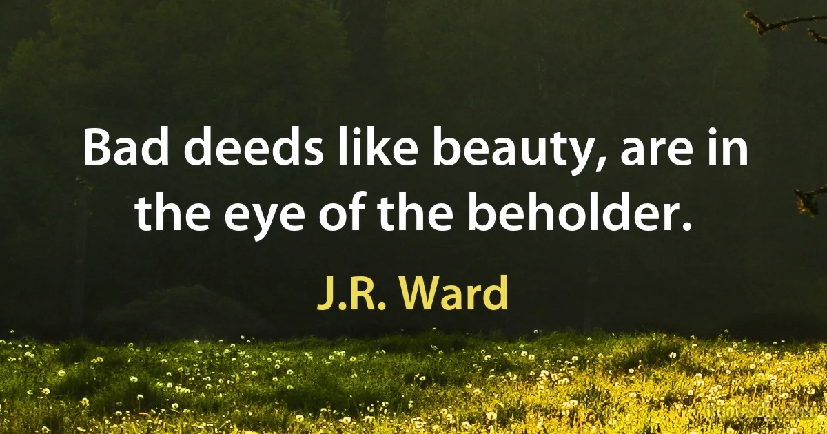 Bad deeds like beauty, are in the eye of the beholder. (J.R. Ward)