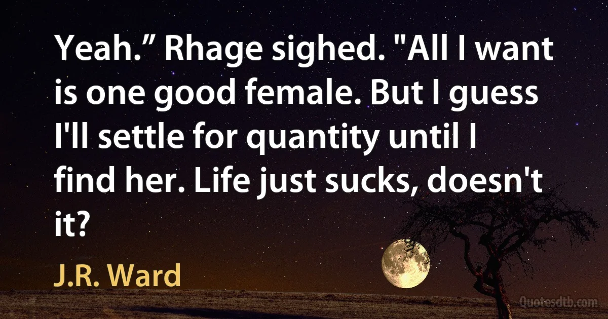 Yeah.” Rhage sighed. "All I want is one good female. But I guess I'll settle for quantity until I find her. Life just sucks, doesn't it? (J.R. Ward)