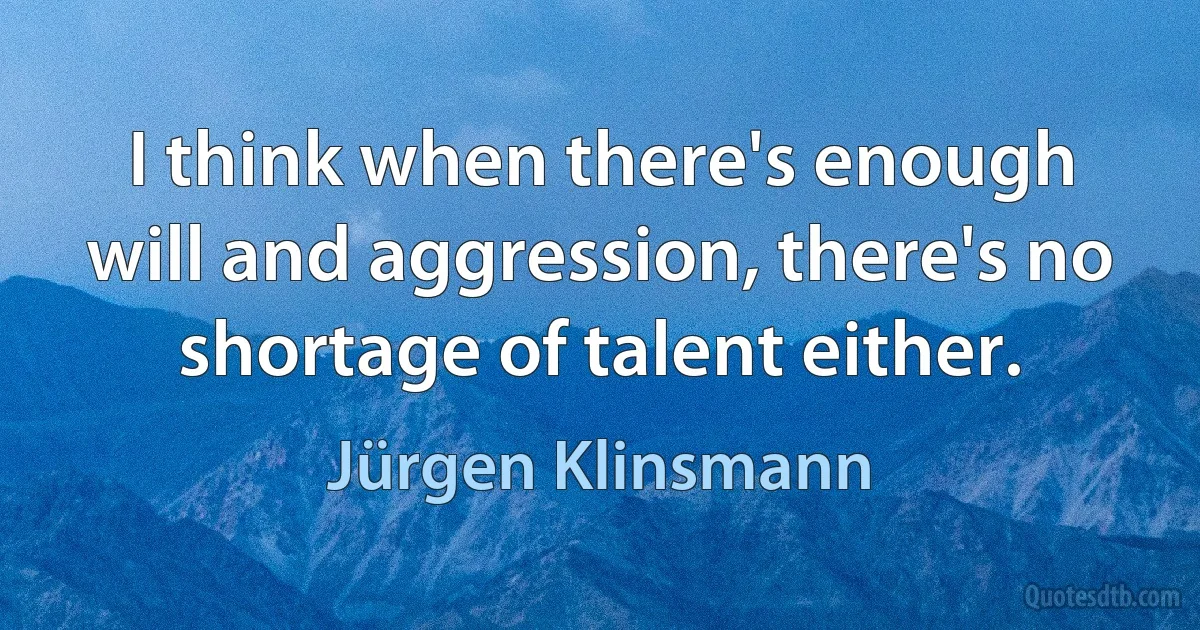 I think when there's enough will and aggression, there's no shortage of talent either. (Jürgen Klinsmann)