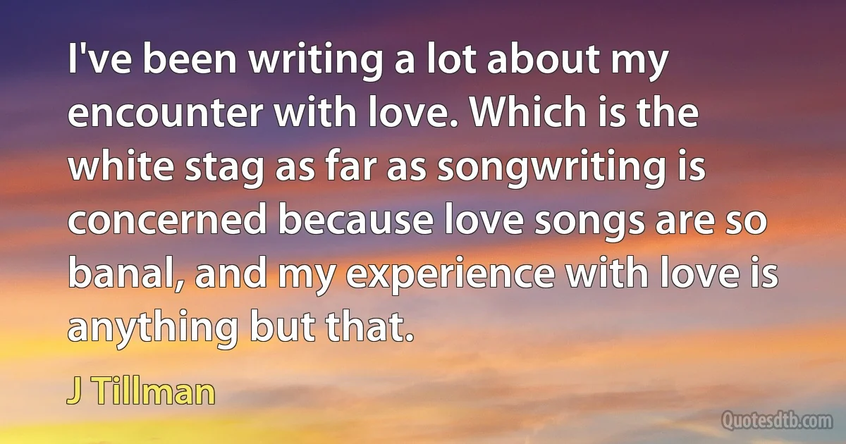 I've been writing a lot about my encounter with love. Which is the white stag as far as songwriting is concerned because love songs are so banal, and my experience with love is anything but that. (J Tillman)