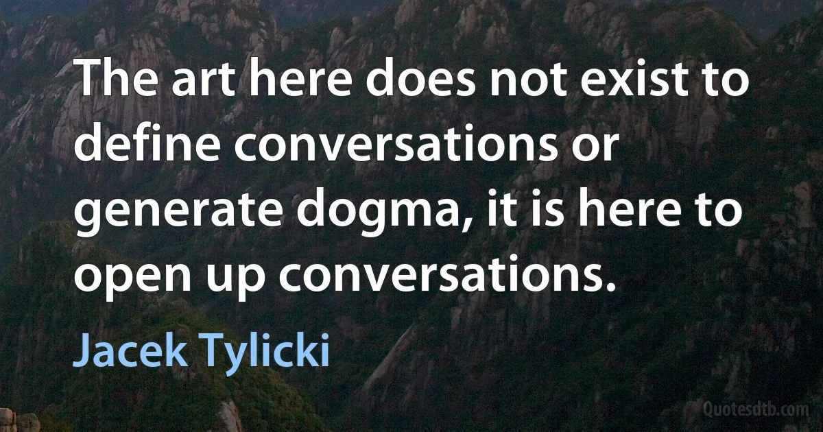 The art here does not exist to define conversations or generate dogma, it is here to open up conversations. (Jacek Tylicki)