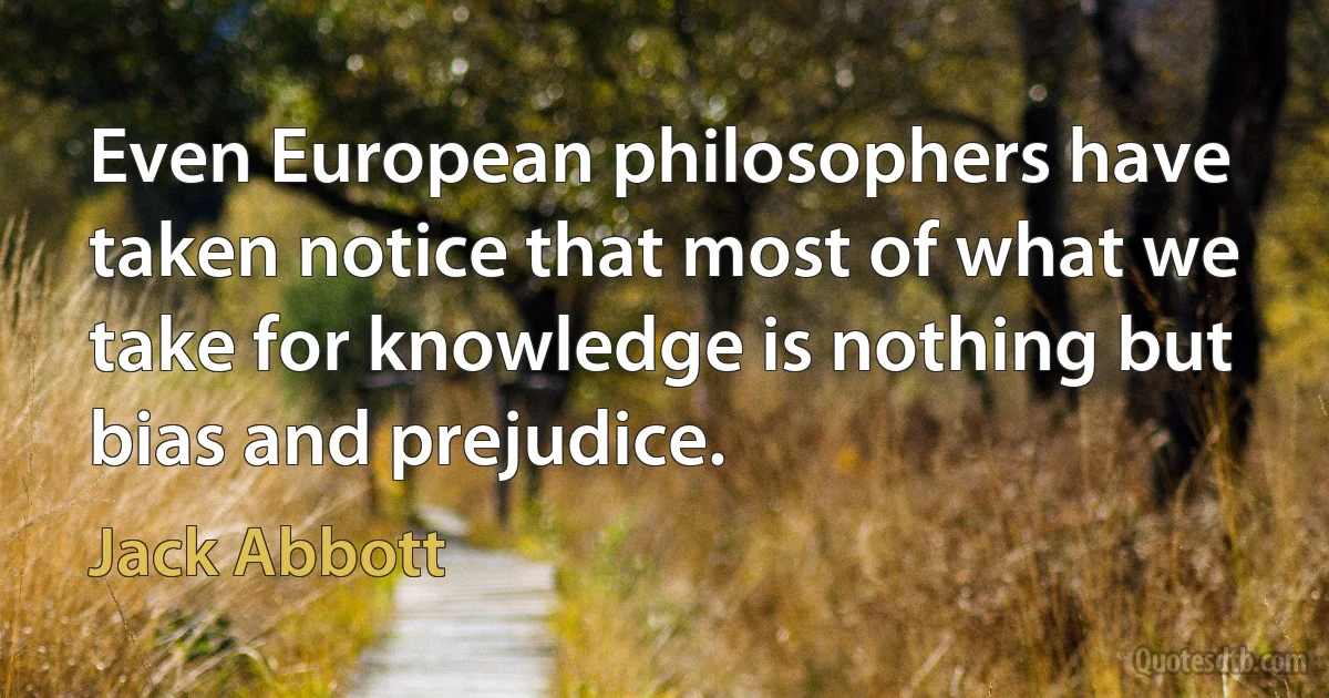 Even European philosophers have taken notice that most of what we take for knowledge is nothing but bias and prejudice. (Jack Abbott)