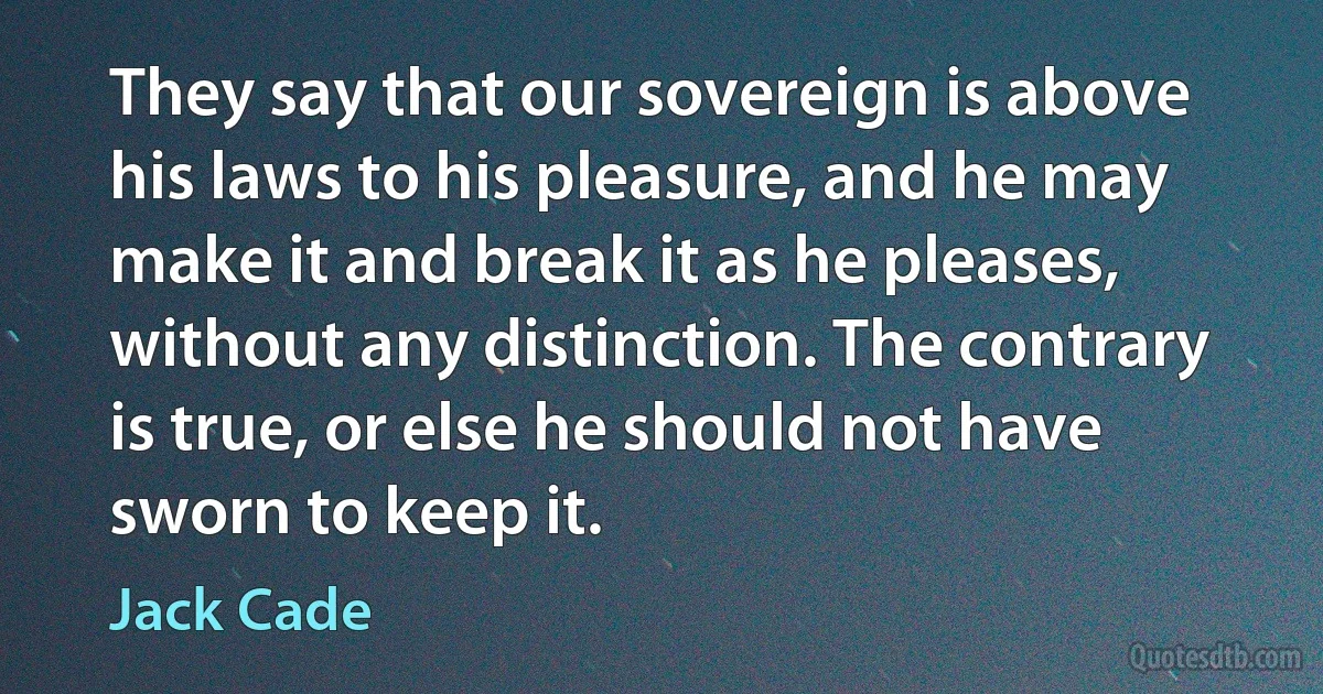 They say that our sovereign is above his laws to his pleasure, and he may make it and break it as he pleases, without any distinction. The contrary is true, or else he should not have sworn to keep it. (Jack Cade)