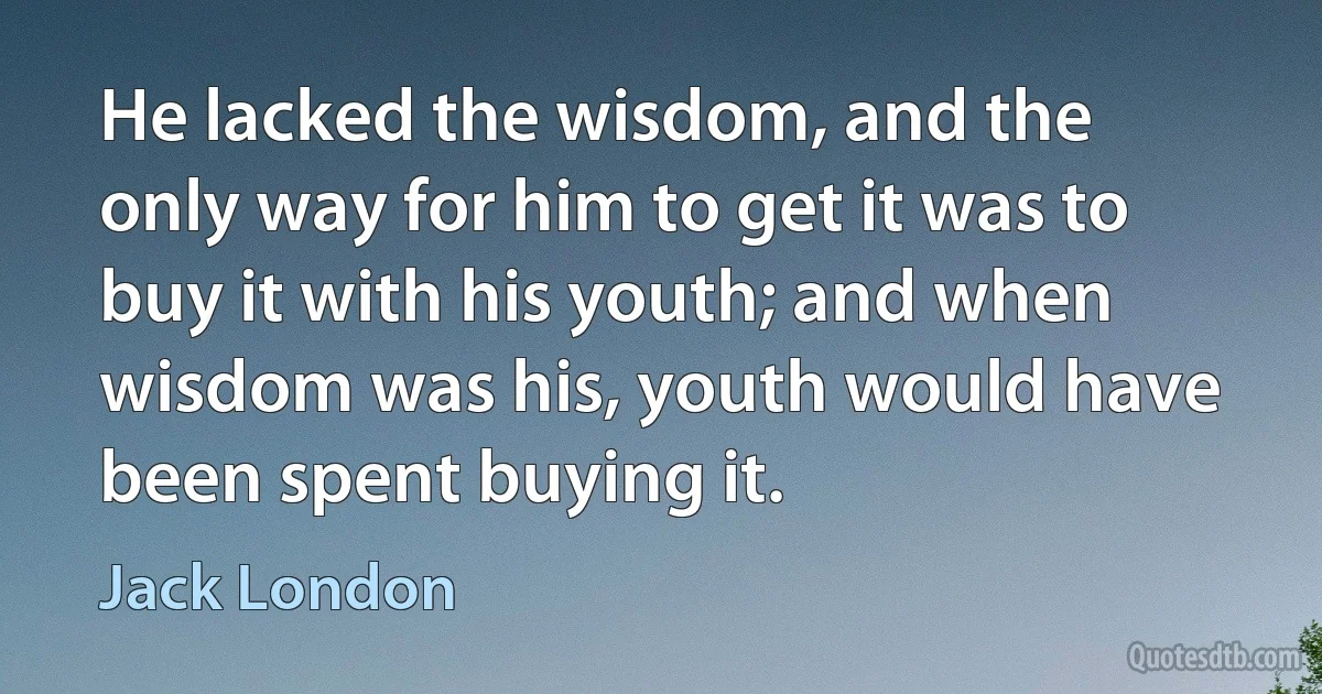 He lacked the wisdom, and the only way for him to get it was to buy it with his youth; and when wisdom was his, youth would have been spent buying it. (Jack London)