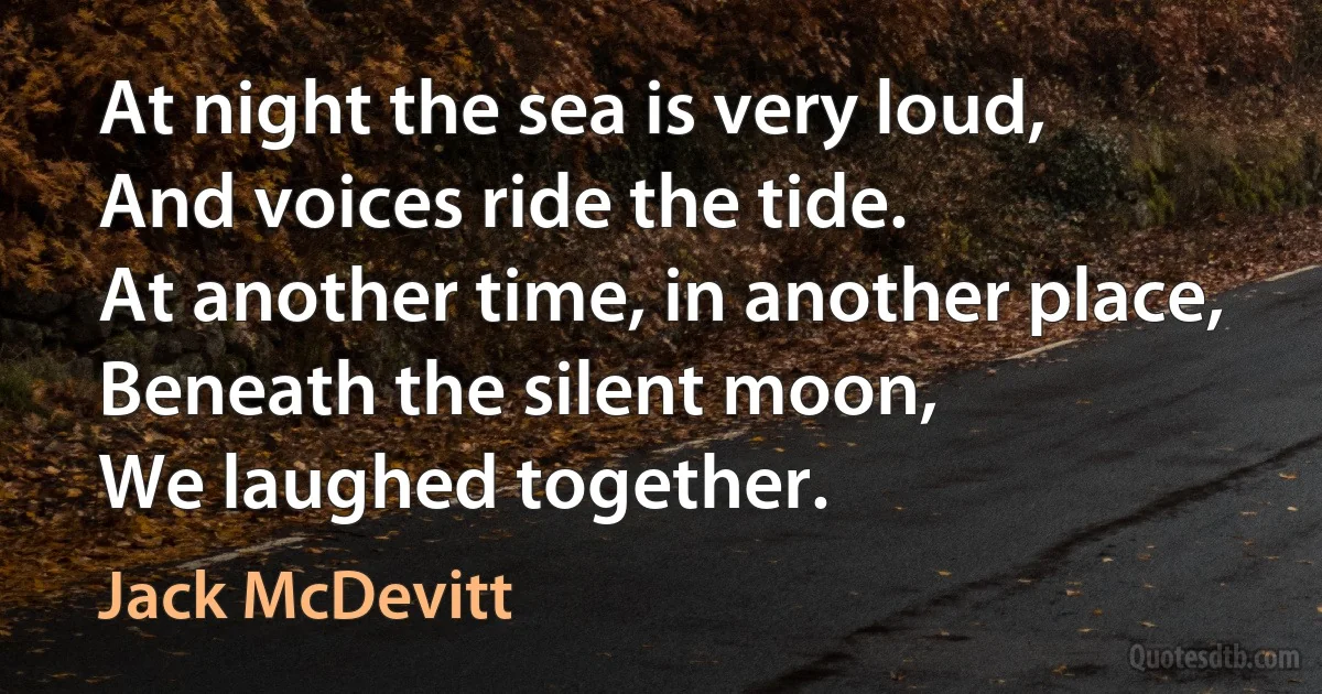 At night the sea is very loud,
And voices ride the tide.
At another time, in another place,
Beneath the silent moon,
We laughed together. (Jack McDevitt)