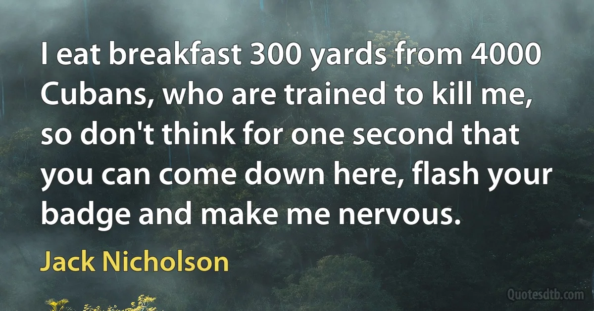 I eat breakfast 300 yards from 4000 Cubans, who are trained to kill me, so don't think for one second that you can come down here, flash your badge and make me nervous. (Jack Nicholson)