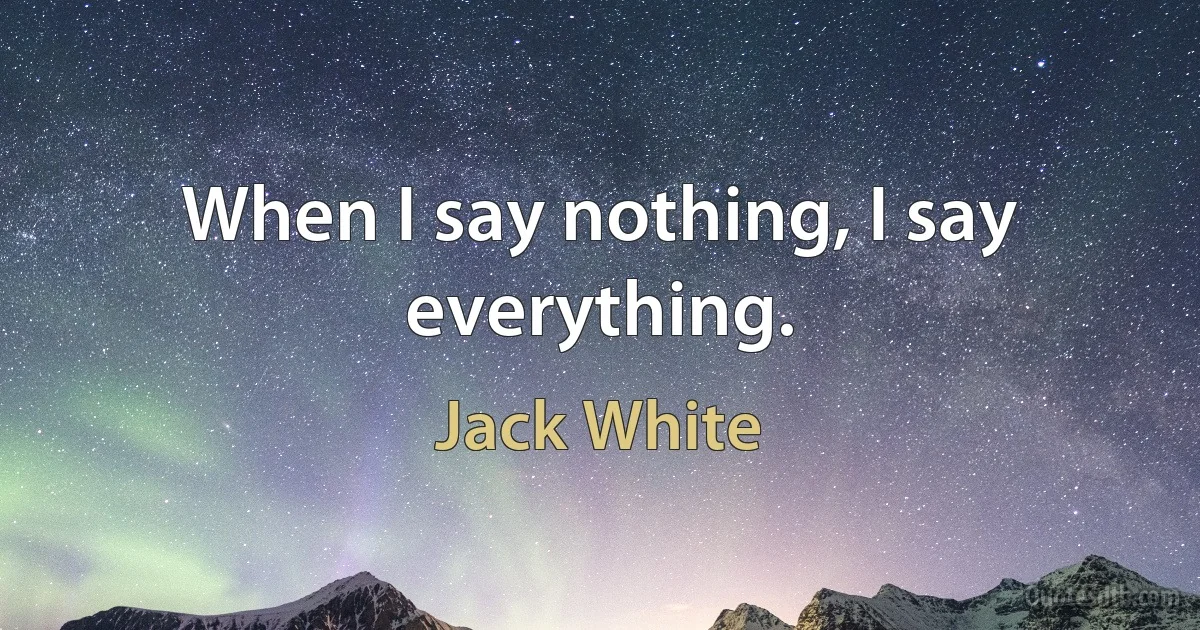 When I say nothing, I say everything. (Jack White)