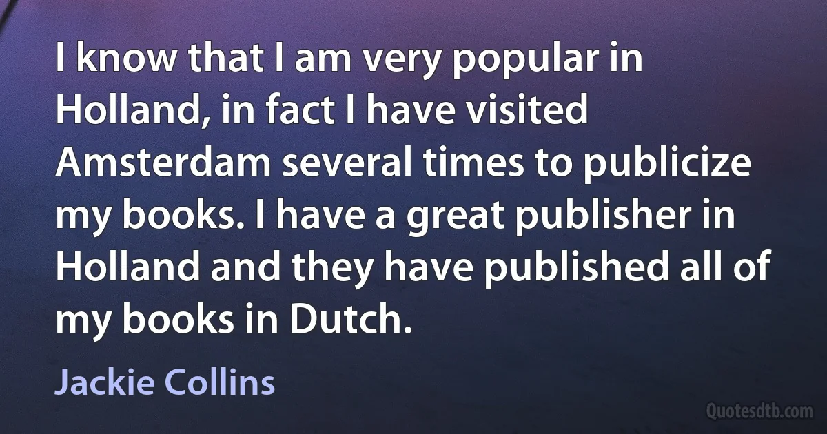 I know that I am very popular in Holland, in fact I have visited Amsterdam several times to publicize my books. I have a great publisher in Holland and they have published all of my books in Dutch. (Jackie Collins)