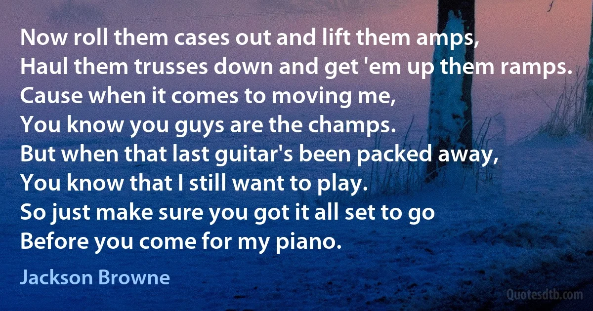 Now roll them cases out and lift them amps,
Haul them trusses down and get 'em up them ramps.
Cause when it comes to moving me,
You know you guys are the champs.
But when that last guitar's been packed away,
You know that I still want to play.
So just make sure you got it all set to go
Before you come for my piano. (Jackson Browne)