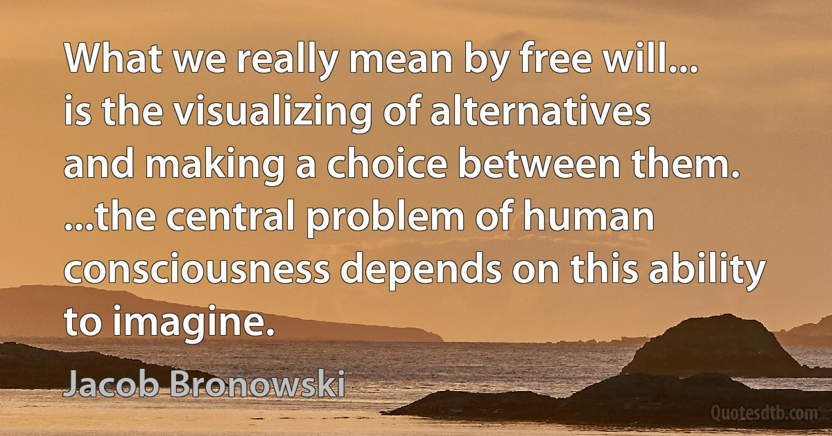 What we really mean by free will... is the visualizing of alternatives and making a choice between them. ...the central problem of human consciousness depends on this ability to imagine. (Jacob Bronowski)