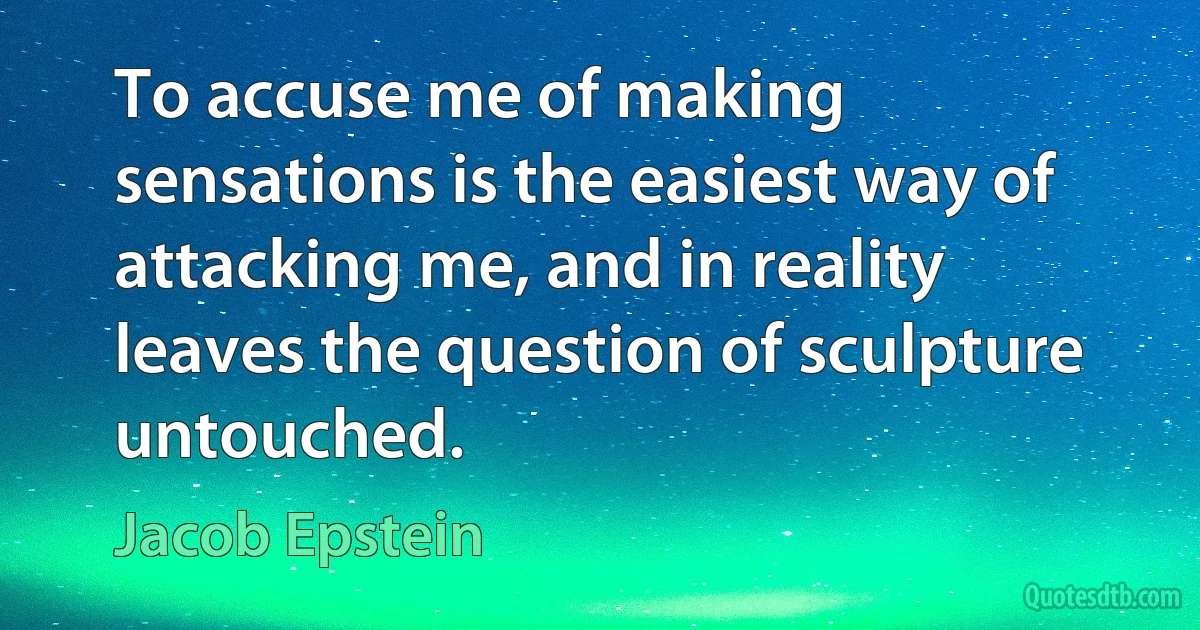 To accuse me of making sensations is the easiest way of attacking me, and in reality leaves the question of sculpture untouched. (Jacob Epstein)