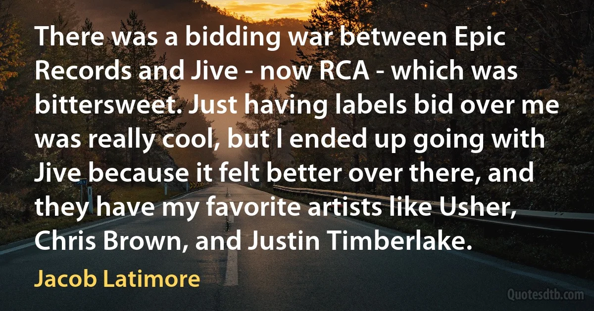 There was a bidding war between Epic Records and Jive - now RCA - which was bittersweet. Just having labels bid over me was really cool, but I ended up going with Jive because it felt better over there, and they have my favorite artists like Usher, Chris Brown, and Justin Timberlake. (Jacob Latimore)